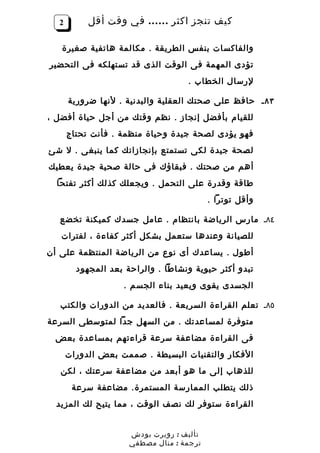 ‫2‬        ‫كيف تنجز اكثر …… في وقت أقل‬

   ‫والفاكسات بنفس الطريقة . مكالمة هاتفية صغيرة‬
‫تؤدى المهمة فى الوقت الذى قد تستهلكه فى التحضير‬
                                   ‫لرسال الخطاب .‬

      ‫٣٨ ـ حافظ على صحتك العقلية والبدنية . لنها ضرورية‬
‫للقيام بأفضل إنجاز . نظم وقتك من أجل حياة أفضل ،‬
      ‫فهو يؤدى لصحة جيدة وحياة منظمة . فأنت تحتاج‬
‫لصحة جيدة لكى تستمتع بإنجازاتك كما ينبغى . ل شئ‬
‫أهم من صحتك . فبقاؤك فى حالة صحية جيدة يعطيك‬
  ‫طاقة وقدرة على التحمل . ويجعلك كذلك أكثر تفتحا‬
                                          ‫وأقل توترا .‬

   ‫٤٨ـ مارس الرياضة بانتظام . عامل جسدك كميكنة تخضع‬
   ‫للصيانة وعندها ستعمل بشكل أكثر كفاءة ، لفترات‬
‫أطول . يساعدك أى نوع من الرياضة المنتظمة على أن‬
        ‫تبدو أكثر حيوية ونشاطا . والراحة بعد المجهود‬
                   ‫الجسدى يقوى ويعيد بناء الجسم .‬

   ‫٥٨ـ تعلم القراءة السريعة . فالعديد من الدورات والكتب‬
‫متوفرة لمساعدتك . من السهل جدا لمتوسطى السرعة‬
 ‫فى القراءة مضاعفة سرعة قراءتهم بمساعدة بعض‬
      ‫الفكار والتقنيات البسيطة . صممت بعض الدورات‬
   ‫للذهاب إلى ما هو أبعد من مضاعفة سرعتك ، لكن‬
       ‫ذلك يتطلب الممارسة المستمرة. مضاعفة سرعة‬
  ‫القراءة ستوفر لك نصف الوقت ، مما يتيح لك المزيد‬


                     ‫تأليف : روبرت بودش‬
                     ‫ترجمة : منال مصطفي‬
 