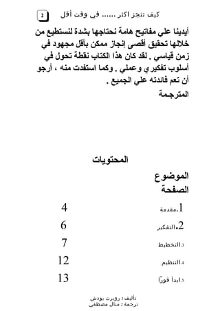 ‫2‬     ‫كيف تنجز اكثر …… في وقت أقل‬

‫أيدينا علي مفاتيح هامة نحتاجها بشدة لنستطيع من‬
 ‫خللها تحقيق أقصى إنجاز ممكن بأقل مجهود في‬
  ‫زمن قياسي . لقد كان هذا الكتاب نقطة تحول في‬
‫أسلوب تفكيري وعملي . وكما استفدت منه ، أرجو‬
                    ‫أن تعم فائدته علي الجميع .‬
                                     ‫المترجـمة‬




                 ‫المحتويات‬
                                     ‫الموضوع‬
                                      ‫الصفحة‬
       ‫4‬                              ‫. مقدمة‬  ‫1‬
       ‫6‬                             ‫التفكير‬   ‫2.‬
       ‫7‬                             ‫3. التخطيط‬

      ‫21‬                              ‫4. التنظيم‬

      ‫31‬                             ‫5. ابدأ فورا‬


                ‫تأليف : روبرت بودش‬
                ‫ترجمة : منال مصطفي‬
 