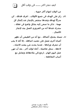 ‫2‬       ‫كيف تنجز اكثر …… في وقت أقل‬

                        ‫من الوقت لمهام أكثر حيوية .‬

‫٦٨ ـ ركز على الهدف فى جميع الوقات . اعرف هدفك . كن‬
  ‫مدركا لهدفك وعندها ستشعر بالنجاز عند إكمال كل‬
   ‫مهمة . تذكر ما تسعى إليه بشكل واضح فى عقلك ،‬
       ‫ستدرك عندها أنه من الضرورى العمل بجد لنجاز‬
                                          ‫العمال .‬

   ‫٧٨ـ تمسك بجدول أعمالك . مع أنه من الطبيعى أن تظهر‬
‫أشياء أخرى تعمل على تشتيت انتباهك ، إل أنك ل يجب‬
 ‫أن تنجرف وراءها . عندما يحدث شئ يشتت النتباه ،‬
‫لحظه ، سجل تفاصيله ، أجله لوقت آخر . بعد أن تنهى‬
   ‫عمل اليوم الهام ، ارجع إلى ملحظاتك وتعامل مع‬
                                  ‫أسباب المقاطعة .‬




                     ‫تأليف : روبرت بودش‬
                     ‫ترجمة : منال مصطفي‬
 