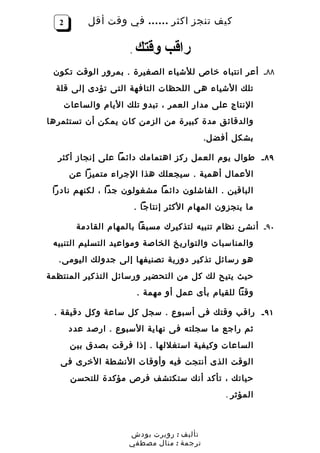 ‫2‬         ‫كيف تنجز اكثر …… في وقت أقل‬

                       ‫.‬   ‫راقب وقتك‬
 ‫٨٨ـ أعر انتباه خاص للشياء الصغيرة . بمرور الوقت تكون‬
  ‫تلك الشياء هى اللحظات التافهة التى تؤدى إلى قلة‬
       ‫النتاج على مدار العمر ، تبدو تلك اليام والساعات‬
‫والدقائق مدة كبيرة من الزمن كان يمكن أن تستثمرها‬
                                             ‫بشكل أفض ل.‬

  ‫٩٨ ـ طوال يوم العمل ركز اهتمامك دائما على إنجاز أكثر‬
        ‫العمال أهمية . سيجعلك هذا الجراء متميزا عن‬
 ‫الباقين . الفاشلون دائما مشغولون جدا ، لكنهم نادرا‬
                           ‫ما ينجزون المهام الكثر إنتاجا .‬

          ‫٠٩ـ أنشئ نظام تنبيه لتذكيرك مسبقا بالمهام القادمة‬
 ‫والمناسبات والتواريخ الخاصة ومواعيد التسليم التنبيه‬
  ‫هو رسائل تذكير دورية تصنيفها إلى جدولك اليومى.‬
‫حيث يتيح لك كل من التحضير ورسائل التذكير المنتظمة‬
                           ‫وقتا للقيام بأى عمل أو مهمة .‬

 ‫١٩ ـ راقب وقتك فى أسبوع . سجل كل ساعة وكل دقيقة .‬
        ‫ثم راجع ما سجلته فى نهاية السبوع . ارصد عدد‬
        ‫الساعات وكيفية استغللها . إذا فرقت بصدق بين‬
   ‫الوقت الذى أنتجت فيه وأوقات النشطة الخرى فى‬
        ‫حياتك ، تأكد أنك ستكتشف فرص مؤكدة للتحسن‬
                                                  ‫المؤثر .‬



                       ‫تأليف : روبرت بودش‬
                       ‫ترجمة : منال مصطفي‬
 