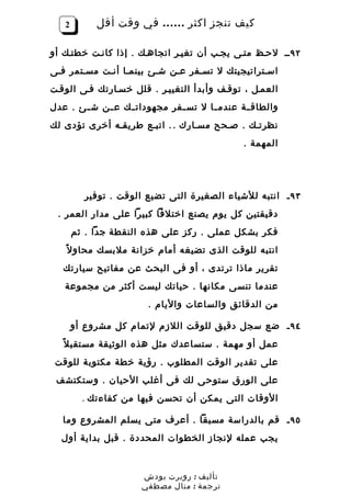 ‫2‬        ‫كيف تنجز اكثر …… في وقت أقل‬

‫٢٩ ــ لحـظ متـى يجـب أن تغيـر اتجاهـك . إذا كانـت خطتـك أو‬
‫اسـتراتيجيتك ل تسـفر عـن شـئ بينمـا أنـت مسـتمر فـى‬
‫العمـل ، توقـف وأبدأ التغييـر . قلل خسـارتك فـى الوقـت‬
‫والطاق ـة عندم ـا ل تس ـفر مجهودات ـك ع ـن ش ـئ . عدل‬
       ‫ـ‬    ‫ـ‬    ‫ـ‬           ‫ـ‬       ‫ـ‬       ‫ـ‬
‫نظرتـك . صـحح مسـارك . . اتبـع طريقـه أخرى تؤدى لك‬
                                             ‫المهمة .‬




         ‫٣٩ ـ انتبه للشياء الصغيرة التى تضيع الوقت . توفير‬
 ‫دقيقتين كل يوم يصنع اختلفا كبيرا على مدار العمر .‬
       ‫فكر بشكل عملى . ركز على هذه النقطة جدا . ثم‬
   ‫انتبه للوقت الذى تضيغه أمام خزانة ملبسك محاو ل ً‬
   ‫تقرير ماذا ترتدى ، أو فى البحث عن مفاتيح سيارتك‬
   ‫عندما تنسى مكانها . حياتك ليست أكثر من مجموعة‬
                       ‫من الدقائق والساعات واليام .‬

       ‫٤٩ ـ ضع سجل دقيق للوقت اللزم لتمام كل مشروع أو‬
   ‫عمل أو مهمة . ستساعدك مثل هذه الوثيقة مستقب ل ً‬
 ‫على تقدير الوقت المطلوب . رؤية خطة مكتوبة للوقت‬
 ‫على الورق ستوحى لك فى أغلب الحيان . وستكتشف‬
         ‫الوقات التى يمكن أن تحسن فيها من كفاءتك .‬

   ‫٥٩ ـ قم بالدراسة مسبقا . أعرف متى يسلم المشروع وما‬
  ‫يجب عمله لنجاز الخطوات المحددة . قبل بداية أول‬



                     ‫تأليف : روبرت بودش‬
                     ‫ترجمة : منال مصطفي‬
 
