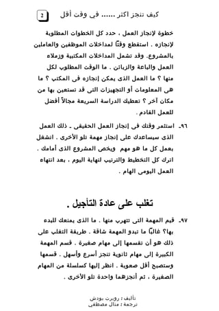 ‫2‬         ‫كيف تنجز اكثر …… في وقت أقل‬

      ‫خطوة لنجاز العمل ، حدد كل الخطوات المطلوبة‬
‫لنجازه . استقطع وقتا لمداخلت الموظفين والعاملين‬
       ‫بالمشرو ع. وقد تشمل المداخلت المكتبية وزملء‬
       ‫العمل والباعة والزبائن . ما الوقت المطلوب لكل‬
 ‫منها ؟ ما العمل الذى يمكن إنجازه فى المكتب ؟ ما‬
 ‫هى المعلومات أو التجهيزات التى قد تستعين بها من‬
      ‫مكان آخر ؟ تعطيك الدراسة السريعة مجا ل ً أفضل‬
                                        ‫للعمل القادم .‬

 ‫٦٩ ـ استثمر وقتك فى إنجاز العمل الحقيقى ـ ذلك العمل‬
‫الذى سيساعدك على إنجاز مهمة تلو الخرى . انشغل‬
 ‫بعمل كل ما هو مهم ويخص المشروع الذى أمامك .‬
  ‫اترك كل التخطيط والترتيب لنهاية اليوم ، بعد انتهاء‬
                                 ‫العمل اليومى الهام .‬




              ‫تغلب على عادة التأجيل .‬
      ‫٧٩ ـ قيم المهمة التى تتهرب منها . ما الذى يمنعك للبدء‬
 ‫بها؟ غالبا ما تبدو المهمة شاقة . طريقة التغلب على‬
  ‫ذلك هو أن تقسمها إلى مهام صغيرة . قسم المهمة‬
  ‫الكبيرة إلى مهام ثانوية تنجز أسرع وأسهل . قسمها‬
 ‫وستصبح أقل صعوبة . انظر إليها كسلسلة من المهام‬
             ‫الصغيرة ، ثم أنجزهما واحدة تلو الخرى .‬


                      ‫تأليف : روبرت بودش‬
                      ‫ترجمة : منال مصطفي‬
 