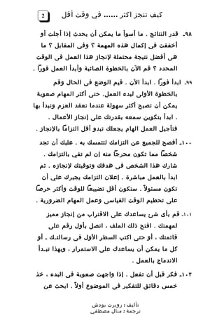 ‫2‬       ‫كيف تنجز اكثر …… في وقت أقل‬

  ‫٨٩ ـ قدر النتائج . ما أسوأ ما يمكن أن يحدث إذا أجلت أو‬
  ‫أخفقت فى إكمال هذه المهمة ؟ وفى المقابل ؟ ما‬
 ‫هى أفضل نتيجة محتملة لنجاز هذا العمل فى الوقت‬
‫المحدد ؟ قم الن بالخطوة الصائبة وأبدأ العمل فورا .‬

         ‫٩٩ـ ابدأ فورا . ابدأ الن . قيم الوضع فى الحال وقم‬
 ‫بالخطوة الولى لبدء العمل. حتى أكثر المهام صعوبة‬
‫يمكن أن تصبح أكثر سهولة عندما نعقد العزم ونبدأ بها‬
       ‫. ابدأ بتكوين سمعه بقدرتك على إنجاز العمال .‬
 ‫فتأجيل العمل الهام يجعلك تبدو أقل التزاما بالنجاز .‬

  ‫٠٠١ ـ أفصح للجميع عن التزامك لتتمسك به . عليك أن تجد‬
   ‫شخصا مما تكون محرجا منه إن لم تفي بالتزامك .‬
  ‫شارك هذا الشخص فى هدفك وتوقيتك لنجازه . ثم‬
   ‫ابدأ بالعمل مباشرة . إعلن التزامك يجبرك علي أن‬
 ‫تكون مسئو ل ً . ستكون أقل تضييعا للوقت وأكثر حرصا‬
 ‫على تحطيم الوقت القياسى وعمل المهام الضرورية .‬

       ‫١٠١ـ قم بأى شئ يساعدك على القتراب من إنجاز مميز‬
       ‫لمهمتك . افتح ذلك الملف ، اتصل بأول رقم على‬
 ‫قائمتك ، أو حتى اكتب السطر الول فى رسالتـك ـ أو‬
 ‫كل ما يمكن أن يساعدك على الستمرار ، وبهذا تبـدأ‬
                                    ‫الندماج بالعمل .‬

 ‫٢٠١ ـ فكر قبل أن تفعل . إذا واجهت صعوبة فى البدء ، خذ‬
   ‫خمس دقائق للتفكير فى الموضوع أو ل ً . ابحث عن‬


                      ‫تأليف : روبرت بودش‬
                      ‫ترجمة : منال مصطفي‬
 