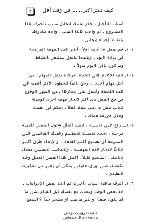 ‫2‬        ‫كيف تنجز اكثر …… في وقت أقل‬

 ‫أسباب التأجيل . حفز نفسك لتحليل سـبب تأخيرك هذا‬
       ‫المشـروع . ثم واجـه هـذا السبب . واجه مخاوفك‬
                                ‫باتخـاذ إجراء إيجابي .‬

   ‫٣٠١ ـ قم بعمل ما أجلته أو ل ً . أنجز هذه المهمة المزعجة‬
        ‫فى بداية اليوم . وعندما تكتمل ستشعر بالنشاط‬
                            ‫وسيكون باقى اليوم سه ل ً .‬

   ‫٤٠١ ـ انتبه للعذار التى تتخذها لرجاء بعض المهام ، من‬
‫أجل مهام أخرى . أرجع دائما للخطوة الكثر أهمية فى‬
 ‫هذه اللحظة وأعمل على إنجازها . من السهل الوقوع‬
       ‫فى فخ العمل بجد أكثر لنجاز مهمة أخرى كوسيلة‬
       ‫لتجنب عمل ما يجب عمله فع ل ً . تحكم فى نفسك‬
                                  ‫وعدل طريقة عملك .‬

‫٥٠١ ـــ روح عــن نفســك . ابعــد الملل وحول العمــل للعبــة‬
‫مرحــة . تحدى نفســك لتحطيــم رقمــك القياســى فــى‬
‫الســرعة أو لتصــبح أكثــر كفاءة ، أو ليجاد طرق أكثــر‬
‫إنتاجا لنجاز هذه المهمـــة . وعندهـــا تحســـن معدل‬
‫إنتاجـك ، اسـتمتع قلي ل ً ، أكمـل هذا العمـل الممـل وقـد‬
‫تكتشـف شـئ ثورى حقيقـى يمكـن أن يغيـر مـن تفكيرك‬
                                              ‫التقليدى .‬

‫٦٠١ ـ أعرف ماهية أسباب تأخيرك ثم أتخذ بعض الجراءات .‬
 ‫خذ بعض الوقت وتحدث مع نفسك قبل القيام بشئ ما‬
  ‫قد يكون صعبا أو غير مناسب أو مضجر جدا ؟ استمع‬


                      ‫تأليف : روبرت بودش‬
                      ‫ترجمة : منال مصطفي‬
 