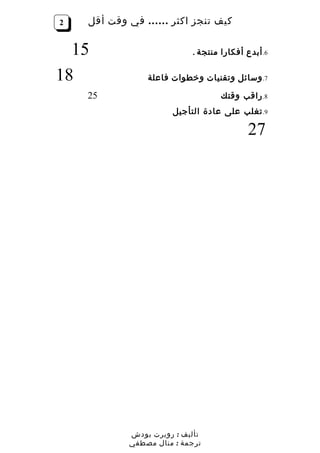 ‫2‬   ‫كيف تنجز اكثر …… في وقت أقل‬


  ‫51‬                      ‫6. أبدع أفكارا منتجة .‬

‫81‬             ‫7. وسائل وتقنيات وخطوات فاعلة‬

    ‫52‬                            ‫8. راقب وقتك‬
                     ‫9. تغلب على عادة التأجيل‬

                                          ‫72‬




           ‫تأليف : روبرت بودش‬
           ‫ترجمة : منال مصطفي‬
 
