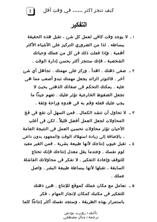 ‫2‬         ‫كيف تنجز اكثر …… في وقت أقل‬


                          ‫التفكير‬
  ‫١ ـ ل يوجد وقت كافي لعمل كل شئ ، تقبل هذه الحقيقة‬
 ‫ببساطه . لذا من الضروري التركيز على الشياء الكثر‬
        ‫أهمية . وإذا فعلت ذلك فى كل من عملك وحياتك‬
       ‫الشخصية ، فإنك ستنجز أكثر بحسن إدارة الوقت .‬

‫٢ ـ صفى ذهنك . اهدأ . وركز على مهمتك . تجاهل أي شئ‬
 ‫آخر . فالتوتر الزائد يجعل مهمتك تبدو أصعب مما هى‬
        ‫عليه . يمكنك التحكم فى صفائك الذهنى بحيث ل‬
    ‫تجعل الضغوط الخارجية تؤثر عليك . تفهم جيدا ما‬
         ‫يجب عليك فعله وقم به فى هدوء وراحة وثقة .‬

 ‫٣ ـ ل تحاول أن تنشد الكمال . فمن السهل أن تقع فى فخ‬
   ‫المحاولت لجعل العمل أفضل قلي ل ً . لكن فى أغلب‬
‫الحيان تؤثر محاولت تحسين العمل فى النتيجة العامة‬
‫، بالضافة إلى زيادة استهلك الوقت والمجهود بدون داعى‬
‫٤ ـ تقبل عيوب إنتاجك لنها طبيعة بشرية . فمن الغير مفيد‬
       ‫لوم نفسك . وعندما يقل معدل إنتاجك فإنك تحتاج‬
‫للتوقف وإعادة التفكير . ل تفكر فى محاولتك الفاشلة‬
       ‫السابقة ، تقبلها لنها ببساطة طبيعة البشر . واصل‬
                                               ‫عملك .‬

        ‫٥ ـ تعامل مع مكان عملك كموقع للنتاج . هيئ ذهنك‬
           ‫للتفكير فى مكتبك كمكان لنجاز المهام ، فكر‬
‫باستمرار بهذه الطريقة ، وستجد نفسك أكثر إنتاجا كلما‬

                       ‫تأليف : روبرت بودش‬
                       ‫ترجمة : منال مصطفي‬
 