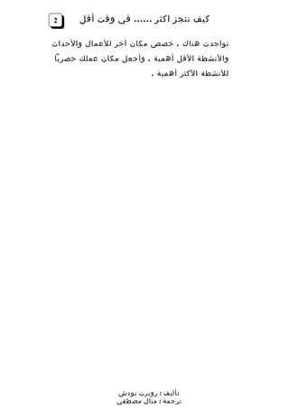 ‫2‬     ‫كيف تنجز اكثر …… في وقت أقل‬

‫تواجدت هناك . خصص مكان آخر للعمال والحداث‬
‫والنشطة القل أهمية . وأجعل مكان عملك حصريا‬
                        ‫للنشطة الكثر أهمية .‬




               ‫تأليف : روبرت بودش‬
               ‫ترجمة : منال مصطفي‬
 