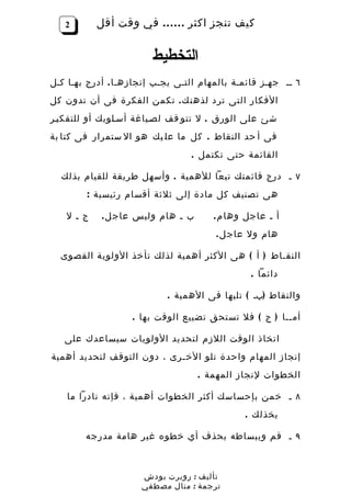 ‫2‬       ‫كيف تنجز اكثر …… في وقت أقل‬


                        ‫التخطيط‬
‫٦ ــ جهـز قائمـة بالمهام التـى يجـب إنجازهـا . أدرج بهـا كـل‬
‫الفكار التى ترد لذهن ك . تكمن الفكرة فى أن تدون كل‬
‫شئ على الورق . ل تتو قف لصـياغة أسـلوبك أو للتفكيـر‬
‫فى أ حد النقاط . كل ما عل يك هو ال ستمرار فى كتا بة‬
                                 ‫القائمة حتى تكتمل .‬

  ‫٧ ـ درج قائمتك تبعا للهمية . وأسهل طريقة للقيام بذلك‬
        ‫هى تصنيف كل مادة إلى ثلثة أقسام رئيسية :‬

   ‫ج ـ ل‬    ‫ب ـ هام وليس عاج ل .‬       ‫أ ـ عاجل وها م .‬
                                       ‫هام ول عاج ل .‬

  ‫النقـاط ) أ ( هى الكثر أهمية لذلك تأخذ الولوية القصوى‬
                                                ‫دائما .‬

                            ‫والنقاط )بـ ( تليها فى الهمية .‬

                   ‫أمــا ) ج ( فل تستحق تضييع الوقت بها .‬

   ‫اتخاذ الوقت اللزم لتحديد الولويات سيساعدك على‬
‫إنجاز المهام واحدة تلو الخـرى ، دون التوقف لتحديد أهمية‬
                                   ‫الخطوات لنجاز المهمة .‬

    ‫٨ ـ خمن بإحساسك أكثر الخطوات أهمية ، فإنه نادرا ما‬
                                              ‫يخذلك .‬

        ‫٩ ـ قم وببساطه بحذف أي خطوه غير هامة مدرجه‬



                     ‫تأليف : روبرت بودش‬
                     ‫ترجمة : منال مصطفي‬
 