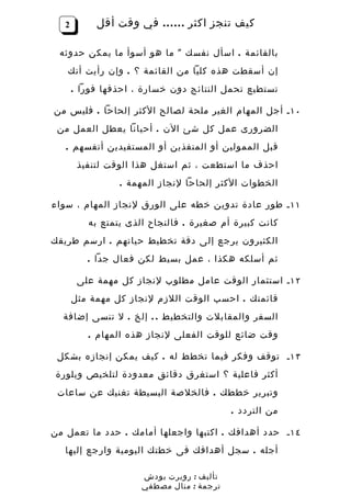 ‫2‬        ‫كيف تنجز اكثر …… في وقت أقل‬

 ‫بالقائمة . اسأل نفسك " ما هو أسوأ ما يمكن حدوثه‬
   ‫إن أسقطت هذه كليا من القائمة ؟ . وإن رأيت أنك‬
       ‫تستطيع تحمل النتائج دون خسارة ، احذفها فورا .‬

‫٠١ ـ أجل المهام الغير ملحة لصالح الكثر إلحاحا . فليس من‬
 ‫الضرورى عمل كل شئ الن . أحيانا يعطل العمل من‬
   ‫قبل الممولين أو المنفذين أو المستفيدين أنفسهم .‬
        ‫احذف ما استطعت ، ثم استغل هذا الوقت لتنفيذ‬
                 ‫الخطوات الكثر إلحاحا لنجاز المهمة .‬

‫١١ ـ طور عادة تدوين خطه على الورق لنجاز المهام ، سواء‬
          ‫كانت كبيرة أم صغيرة . فالنجاح الذى يتمتع به‬
‫الكثيرون يرجع إلى دقة تخطيط حياتهم . ارسم طريقك‬
          ‫ثم أسلكه هكذا ، عمل بسيط لكن فعال جدا .‬

        ‫٢١ ـ استثمار الوقت عامل مطلوب لنجاز كل مهمة على‬
       ‫قائمتك . احسب الوقت اللزم لنجاز كل مهمة مثل‬
  ‫السفر والمقابلت والتخطيط . . إلخ . ل تنسى إضافة‬
          ‫وقت ضائع للوقت الفعلى لنجاز هذه المهام .‬

 ‫٣١ ـ توقف وفكر فيما تخطط له . كيف يمكن إنجازه بشكل‬
 ‫أكثر فاعلية ؟ استغرق دقائق معدودة لتلخيص وبلورة‬
 ‫وتبرير خططك . فالخلصة البسيطة تغنيك عن ساعات‬
                                           ‫من التردد .‬

‫٤١ ـ حدد أهدافك . اكتبها واجعلها أمامك . حدد ما تعمل من‬
   ‫أجله . سجل أهدافك فى خطتك اليومية وارجع إليها‬

                      ‫تأليف : روبرت بودش‬
                      ‫ترجمة : منال مصطفي‬
 