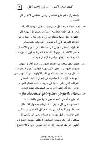 ‫2‬         ‫كيف تنجز اكثر …… في وقت أقل‬

    ‫باستمرار . ثم ضع تسلسل زمنى منطقى لنجاز كل‬
                                                  ‫هدف .‬

        ‫٥١ ـ ضع خطه مرنه لكل مشروع . سجل الهدف المراد‬
   ‫إنجازه فى قمة القائمة . يمكن تقييم كل مهمة إلى‬
  ‫خطوات لكل منها ميعاد نهائى لنجازها . الفكرة من‬
         ‫الخطة المرنة هى أن تقسم الخطوات باستمرار‬
  ‫لخطوات أصغر ، وفى كل سلسلة قم بتدريج العمال‬
 ‫حسب الهمية . تزودك الخطة المرنة بحلول للمواقف‬
               ‫الحرجة مما يؤدى مباشرة لنجاز مهمتك .‬

    ‫٦١ ـ خطط لكل ساعة من عملك اليومى . حدد أوقات لمهام‬
‫جدولك اليومى . أعطى لكل مهمة الوقت اللزم لنجازها .‬
‫استغل وقتك لمعالجة المور ذات الولوية . وإذا انتهيت من‬
       ‫المهمة مبكرا ، ابدأ مباشرة فى إنجاز التالية . استغل‬
   ‫الوقات التى تكون فيها فى ذروة طاقتك لنجاز المهام‬
       ‫الكثر إلحاحا . وكلما أكثرت من استعمال تقنية الوقت‬
    ‫٧١ ـ المحدد لكلقبل كل كلما أصبحت أكثر مهارة فى تحديد‬
      ‫استعد جيدا مهمة ، اجتماع . ضع هدف محدد لكل‬
         ‫اجتماع . أجعل المجتمعين متوقعين بالضبط ما‬
       ‫المطلوب من كل منهم . أخطرهم بجدول العمال‬
   ‫مسبقا، وبهذا يمكن أن يساهم كل الحاضرين بشكل‬
    ‫أكثر فاعلية . قبل نهاية الجتماع يجب أن يكون كل‬
  ‫شخص قد أدى مهمته السابقة ويكلف بمهمة جديدة .‬
  ‫أظهر التزامك لقيمة أوقات الحاضرين بإنهاء الجتماع‬



                        ‫تأليف : روبرت بودش‬
                        ‫ترجمة : منال مصطفي‬
 