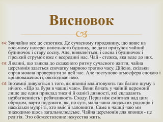 Висновок
                                
 Звичайно все це екзотика. Де сучасному городянину, що живе на
  восьмому поверсі панельного будинку, не дати притулок чайний
  будиночок і стару сосну. Але, виявляється, і сосна і будиночок і
  гірський струмок вже є всередині нас. Чай - стежка, яка веде до них.
 Людині, що звикла до скаженого ритму сучасного життя, чайна
  церемонія здається спочатку марною тратою часу. Дійсно, скільки
  справ можна провернути за цей час. Але поступово атмосфера спокою і
  врівноваженості, оволодіває нею.
 Іноземці дивуються з того, як японці влаштовують так багато шуму з
  нічого. «Що за буря в чашці чаю». Вони бачать у чайній церемонії
  лише ще один приклад тисячі й однієї дивності, які складають
  незбагненність і ребячливость Сходу. Перш ніж сміятися над цим
  обрядом, варто подумати, як, по суті, мала чаша людських радощів і
  наскільки мудрі ті, хто вміє її заповнити. Саме в чашці чаю ми
  знаходимо щось загальнолюдське. Чайна церемонія для японця - це
  релігія. Это обожествление искусства жить.
 