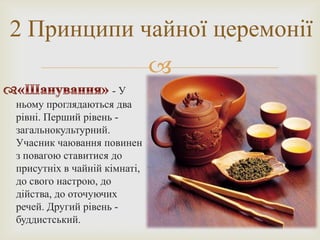 2 Принципи чайної церемонії
                              
                     -У
ньому проглядаються два
рівні. Перший рівень -
загальнокультурний.
Учасник чаювання повинен
з повагою ставитися до
присутніх в чайній кімнаті,
до свого настрою, до
дійства, до оточуючих
речей. Другий рівень -
буддистський.
 