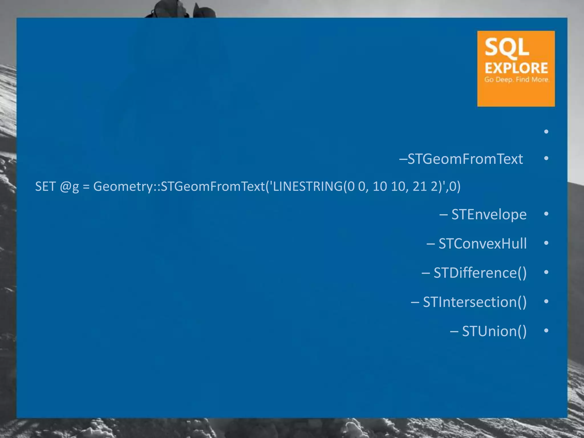 •
                                                         –STGeomFromText        •
SET @g = Geometry::STGeomFromText('LINESTRING(0 0, 10 10, 21 2)',0)
                                                               – STEnvelope     •
                                                             – STConvexHull •
                                                            – STDifference()    •
                                                           – STIntersection()   •
                                                                 – STUnion()    •
 