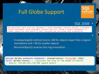 Full Globe Support
                                                            SQL 2008 •


                                                                             •
    – EnvelopeAngle() method returns 180 for objects larger than a logical
      hemisphere and < 90 for smaller objects
    – ReorientObject() reverses the ring orientation


DECLARE @Globe GEOGRAPHY=GEOGRAPHY::STGeomFromText('FULLGLOBE',4326);
SELECT @Globe.STArea();-- calculate the area of the WGS84 ellipsoid
-- Result: 510,065,621,710,996 square meters
 