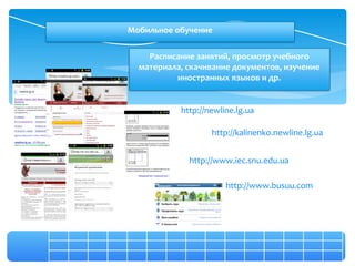 Мобильное обучение

    Расписание занятий, просмотр учебного
  материала, скачивание документов, изучение
          иностранных языков и др.


           http://newline.lg.ua

                   http://kalinenko.newline.lg.ua


             http://www.iec.snu.edu.ua

                       http://www.busuu.com
 