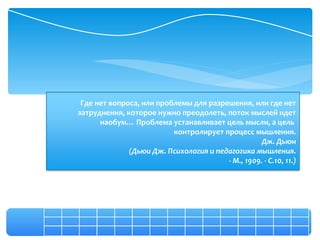 Где нет вопроса, или проблемы для разрешения, или где нет
затруднения, которое нужно преодолеть, поток мыслей идет
      наобум… Проблема устанавливает цель мысли, а цель
                          контролирует процесс мышления.
                                                  Дж. Дьюи
              (Дьюи Дж. Психология и педагогика мышления.
                                        - М., 1909. - С.10, 11.)
 