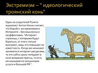 Один из создателей Рунета
журналист Антон Носик считает,
что борьба с экстремизмом в
Интернете – бессмысленна и
неэффективна. "Интернет-
страницы, с которыми будут
бороться, от этого только
выиграют, ведь это повышает их
известность. Когда же начинают
заниматься интернет-ресурсами,
то эти сайты сразу попадают в
поле внимания прессы, то есть
им оказывается неоценимая
услуга и большой PR ".
 