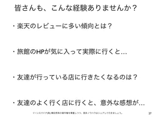 皆さんも、こんな経験ありませんか？

・楽天のレビューに多い傾向とは？



・旅館のHPが気に入って実際に行くと…



・友達が行っている店に行きたくなるのは？



・友達のよく行く店に行くと、意外な感想が…
   イーンスパイア(株) 横田秀珠の著作権を尊重しつつ、是非ノウハウはシェアして行きましょう。   27
 