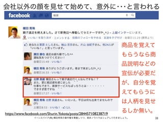 会社以外の顔を見せて始めて、意外に･･･と言われる




                                                               商品を覚えて
                                                               もらうなら商
                                                               品説明などの
                                                               宣伝が必要だ
                                                               が、自分を覚
                                                               えてもらうに
                                                               は人柄を見せ

https://www.facebook.com/Shurin.Yokota/posts/284457108238719
                                                               るしか無い。
                イーンスパイア(株) 横田秀珠の著作権を尊重しつつ、是非ノウハウはシェアして行きましょう。       33
 