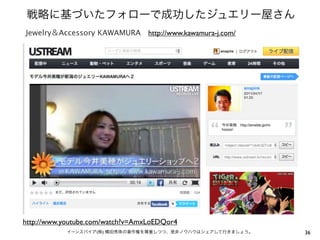 戦略に基づいたフォローで成功したジュエリー屋さん
Jewelry＆Accessory KAWAMURA http://www.kawamura-j.com/




http://www.youtube.com/watch?v=AmxLoEDQor4
            イーンスパイア(株) 横田秀珠の著作権を尊重しつつ、是非ノウハウはシェアして行きましょう。   36
 