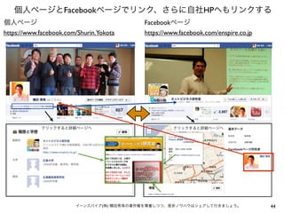 個人ページとFacebookページでリンク、さらに自社HPへもリンクする
個人ページ                                     Facebookページ
https://www.facebook.com/Shurin.Yokota    https://www.facebook.com/enspire.co.jp




            クリックすると詳細ページへ                           クリックすると詳細ページへ




                        イーンスパイア(株) 横田秀珠の著作権を尊重しつつ、是非ノウハウはシェアして行きましょう。              44
 