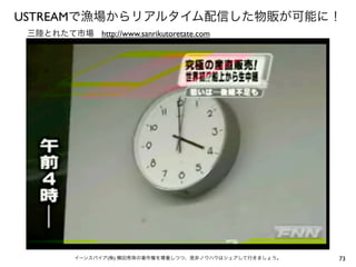 USTREAMで漁場からリアルタイム配信した物販が可能に！
 三陸とれたて市場 http://www.sanrikutoretate.com




           イーンスパイア(株) 横田秀珠の著作権を尊重しつつ、是非ノウハウはシェアして行きましょう。   73
 