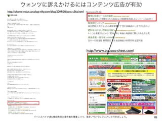 ウォンツに訴えかけるにはコンテンツ広告が有効
http://okome-relax.cocolog-nifty.com/blog/2009/08/post-c36a.html




                                                                   http://www.bousou-sheet.com/




                      イーンスパイア(株) 横田秀珠の著作権を尊重しつつ、是非ノウハウはシェアして行きましょう。                               85
 