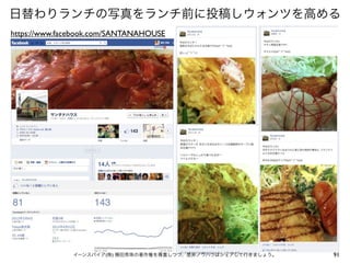 日替わりランチの写真をランチ前に投稿しウォンツを高める
https://www.facebook.com/SANTANAHOUSE




              イーンスパイア(株) 横田秀珠の著作権を尊重しつつ、是非ノウハウはシェアして行きましょう。   91
 