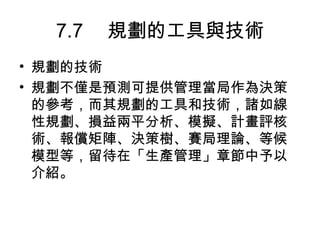 7.7 　規劃的工具與技術
• 規劃的技術
• 規劃不僅是預測可提供管理當局作為決策
  的參考，而其規劃的工具和技術，諸如線
  性規劃、損益兩平分析、模擬、計畫評核
  術、報償矩陣、決策樹、賽局理論、等候
  模型等，留待在「生產管理」章節中予以
  介紹。
 