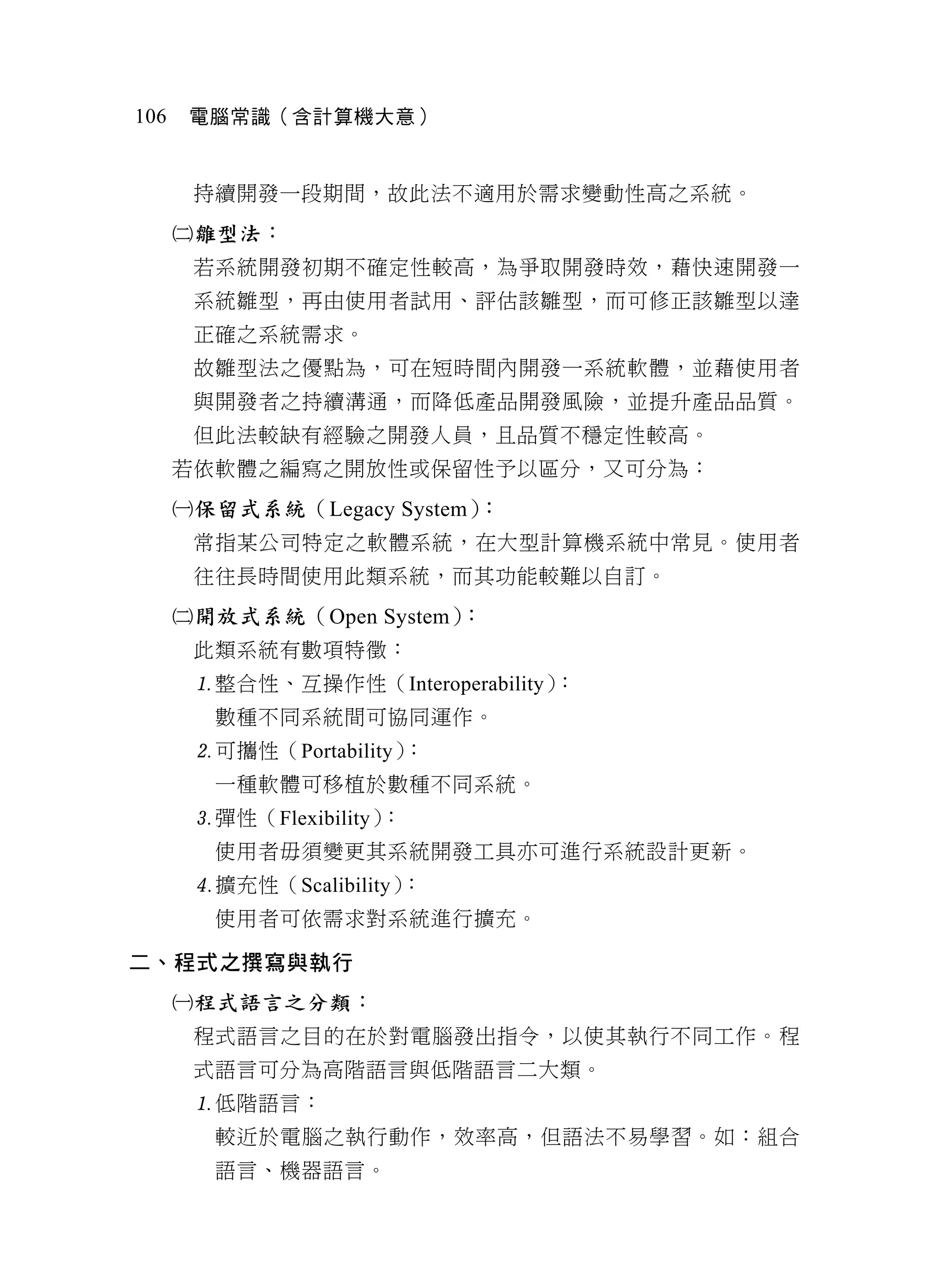 106    電腦常識（含計算機大意）


       持續開發一段期間，故此法不適用於需求變動性高之系統。
      雛型法：
       若系統開發初期不確定性較高，為爭取開發時效，藉快速開發一
       系統雛型，再由使用者試用、評估該雛型，而可修正該雛型以達
       正確之系統需求。
       故雛型法之優點為，可在短時間內開發一系統軟體，並藉使用者
       與開發者之持續溝通，而降低產品開發風險，並提升產品品質。
       但此法較缺有經驗之開發人員，且品質不穩定性較高。
      若依軟體之編寫之開放性或保留性予以區分，又可分為：
      保留式系統（Legacy System）：
       常指某公司特定之軟體系統，在大型計算機系統中常見。使用者
       往往長時間使用此類系統，而其功能較難以自訂。
      開放式系統（Open System）：
       此類系統有數項特徵：
       整合性、互操作性（Interoperability）：
        數種不同系統間可協同運作。
       可攜性（Portability）：
        一種軟體可移植於數種不同系統。
       彈性（Flexibility）：
        使用者毋須變更其系統開發工具亦可進行系統設計更新。
       擴充性（Scalibility）：
        使用者可依需求對系統進行擴充。

二、程式之撰寫與執行
      程式語言之分類：
       程式語言之目的在於對電腦發出指令，以使其執行不同工作。程
       式語言可分為高階語言與低階語言二大類。
       低階語言：
        較近於電腦之執行動作，效率高，但語法不易學習。如：組合
        語言、機器語言。
 