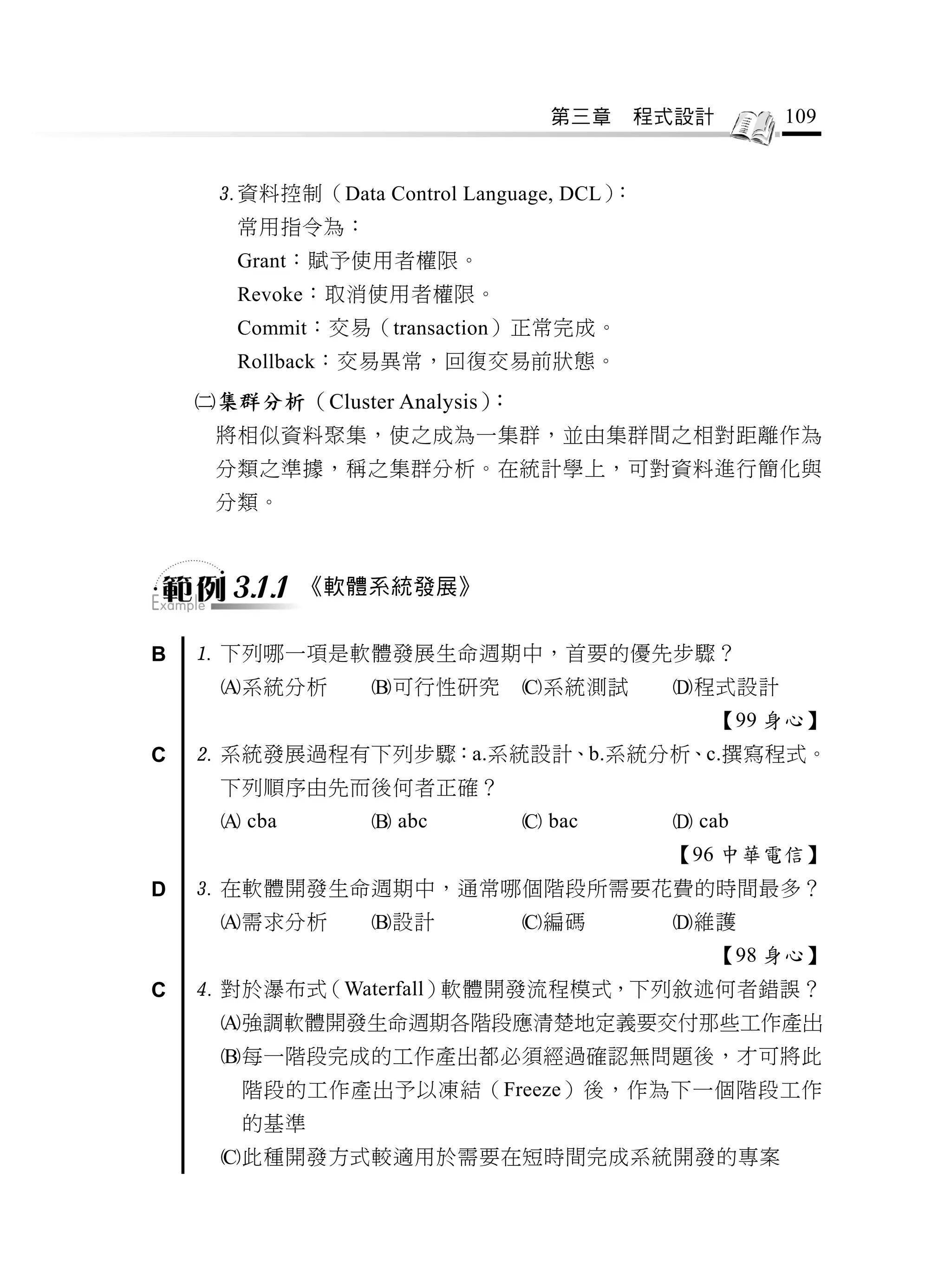 第三章   程式設計       109


     資料控制（Data Control Language, DCL）：
       常用指令為：
       Grant：賦予使用者權限。
       Revoke：取消使用者權限。
       Commit：交易（transaction）正常完成。
       Rollback：交易異常，回復交易前狀態。
    集群分析（Cluster Analysis）：
     將相似資料聚集，使之成為一集群，並由集群間之相對距離作為
     分類之準據，稱之集群分析。在統計學上，可對資料進行簡化與
     分類。



      3.1.1   《軟體系統發展》


B    下列哪一項是軟體發展生命週期中，首要的優先步驟？
     系統分析       可行性研究        系統測試      程式設計
                                             【99 身心】
C    系統發展過程有下列步驟：a.系統設計、b.系統分析、c.撰寫程式。
     下列順序由先而後何者正確？
      cba        abc          bac       cab
                                          【96 中華電信】
D    在軟體開發生命週期中，通常哪個階段所需要花費的時間最多？
     需求分析       設計           編碼        維護
                                             【98 身心】
C    對於瀑布式（Waterfall）軟體開發流程模式，下列敘述何者錯誤？
     強調軟體開發生命週期各階段應清楚地定義要交付那些工作產出
     每一階段完成的工作產出都必須經過確認無問題後，才可將此
       階段的工作產出予以凍結（Freeze）後，作為下一個階段工作
       的基準
     此種開發方式較適用於需要在短時間完成系統開發的專案
 