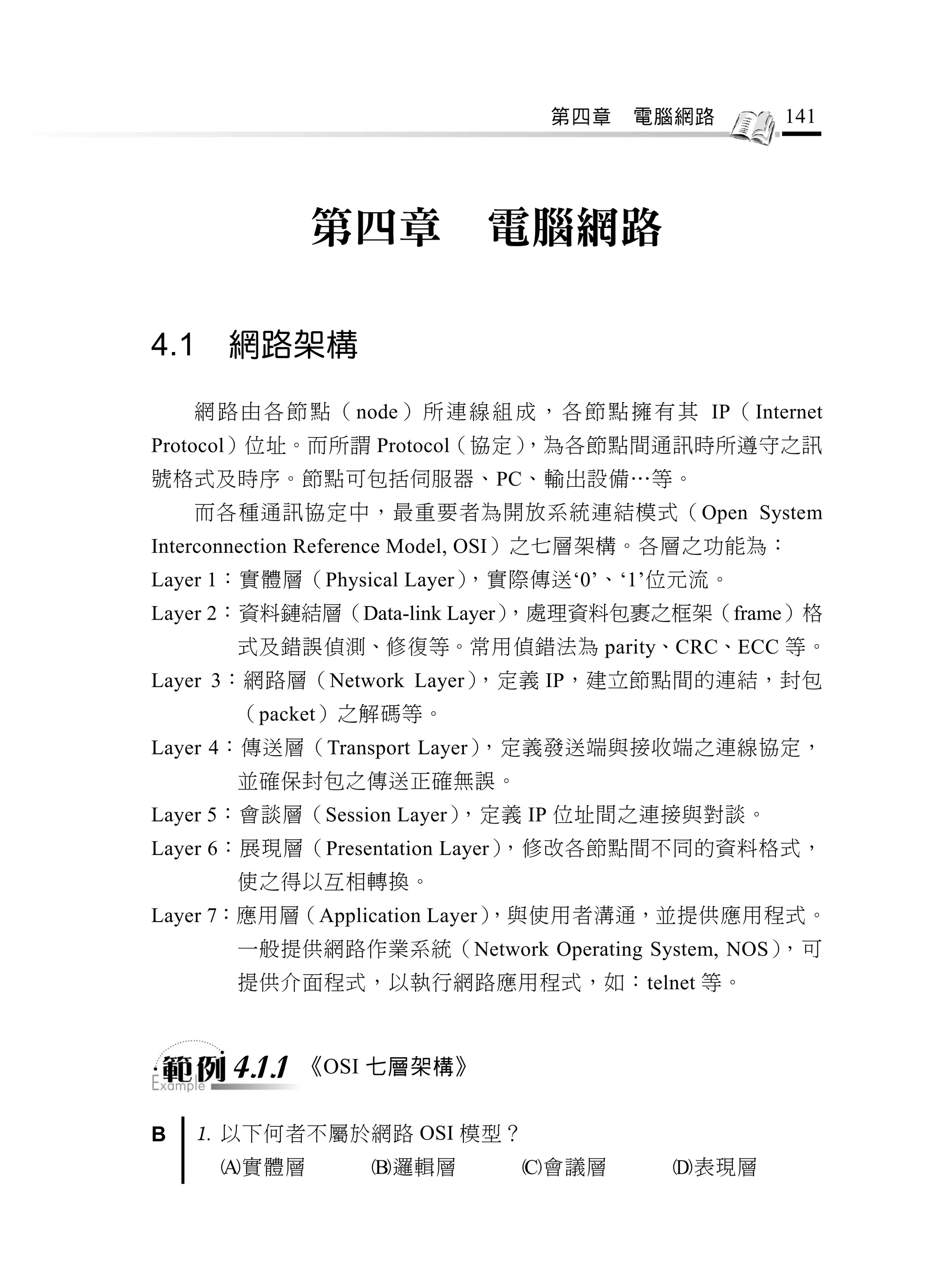 第四章     電腦網路         141




               第四章            電腦網路

4.1    網路架構

    網 路 由 各 節 點 （ node） 所 連 線 組 成 ， 各 節 點 擁 有 其 IP（ Internet
Protocol）位址。而所謂 Protocol（協定）
                           ，為各節點間通訊時所遵守之訊
號格式及時序。節點可包括伺服器、PC、輸出設備…等。
    而各種通訊協定中，最重要者為開放系統連結模式（Open System
Interconnection Reference Model, OSI）之七層架構。各層之功能為：
Layer 1：實體層（Physical Layer），實際傳送‘0’、‘1’位元流。
Layer 2：資料鏈結層（Data-link Layer），處理資料包裹之框架（frame）格
       式及錯誤偵測、修復等。常用偵錯法為 parity、CRC、ECC 等。
Layer 3：網路層（Network Layer），定義 IP，建立節點間的連結，封包
       （packet）之解碼等。
Layer 4：傳送層（Transport Layer），定義發送端與接收端之連線協定，
       並確保封包之傳送正確無誤。
Layer 5：會談層（Session Layer），定義 IP 位址間之連接與對談。
Layer 6：展現層（Presentation Layer），修改各節點間不同的資料格式，
       使之得以互相轉換。
Layer 7：應用層（Application Layer）
                             ，與使用者溝通，並提供應用程式。
       一般提供網路作業系統（Network Operating System, NOS），可
       提供介面程式，以執行網路應用程式，如：telnet 等。



       4.1.1   《OSI 七層架構》


B    以下何者不屬於網路 OSI 模型？
      實體層         邏輯層          會議層         表現層
 