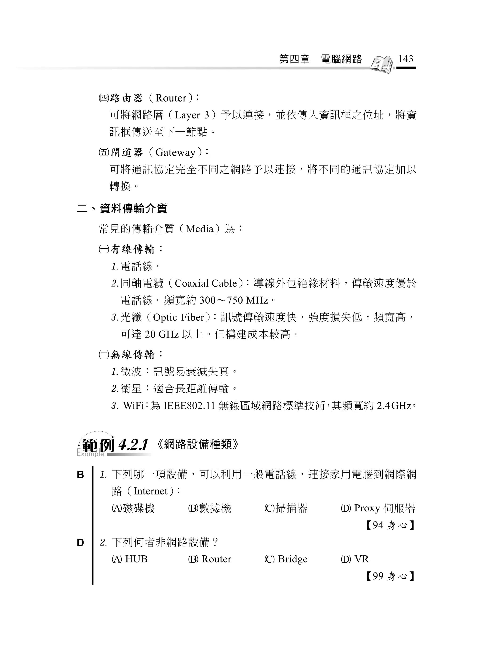 第四章      電腦網路     143


    路由器（Router）：
     可將網路層（Layer 3）予以連接，並依傳入資訊框之位址，將資
     訊框傳送至下一節點。
    閘道器（Gateway）：
     可將通訊協定完全不同之網路予以連接，將不同的通訊協定加以
     轉換。

二、資料傳輸介質
    常見的傳輸介質（Media）為：
    有線傳輸：
     電話線。
     同軸電纜（Coaxial Cable）：導線外包絕緣材料，傳輸速度優於
      電話線。頻寬約 300～750 MHz。
     光纖（Optic Fiber）：訊號傳輸速度快，強度損失低，頻寬高，
      可達 20 GHz 以上。但構建成本較高。
    無線傳輸：
     微波：訊號易衰減失真。
     衛星：適合長距離傳輸。
      WiFi 為 IEEE802.11 無線區域網路標準技術 其頻寬約 2.4GHz
          ：                        ，           。


      4.2.1 《網路設備種類》
B    下列哪一項設備，可以利用一般電話線，連接家用電腦到網際網
     路（Internet）：
     磁碟機           數據機       掃描器         Proxy 伺服器
                                              【94 身心】
D    下列何者非網路設備？
      HUB           Router    Bridge     VR
                                              【99 身心】
 