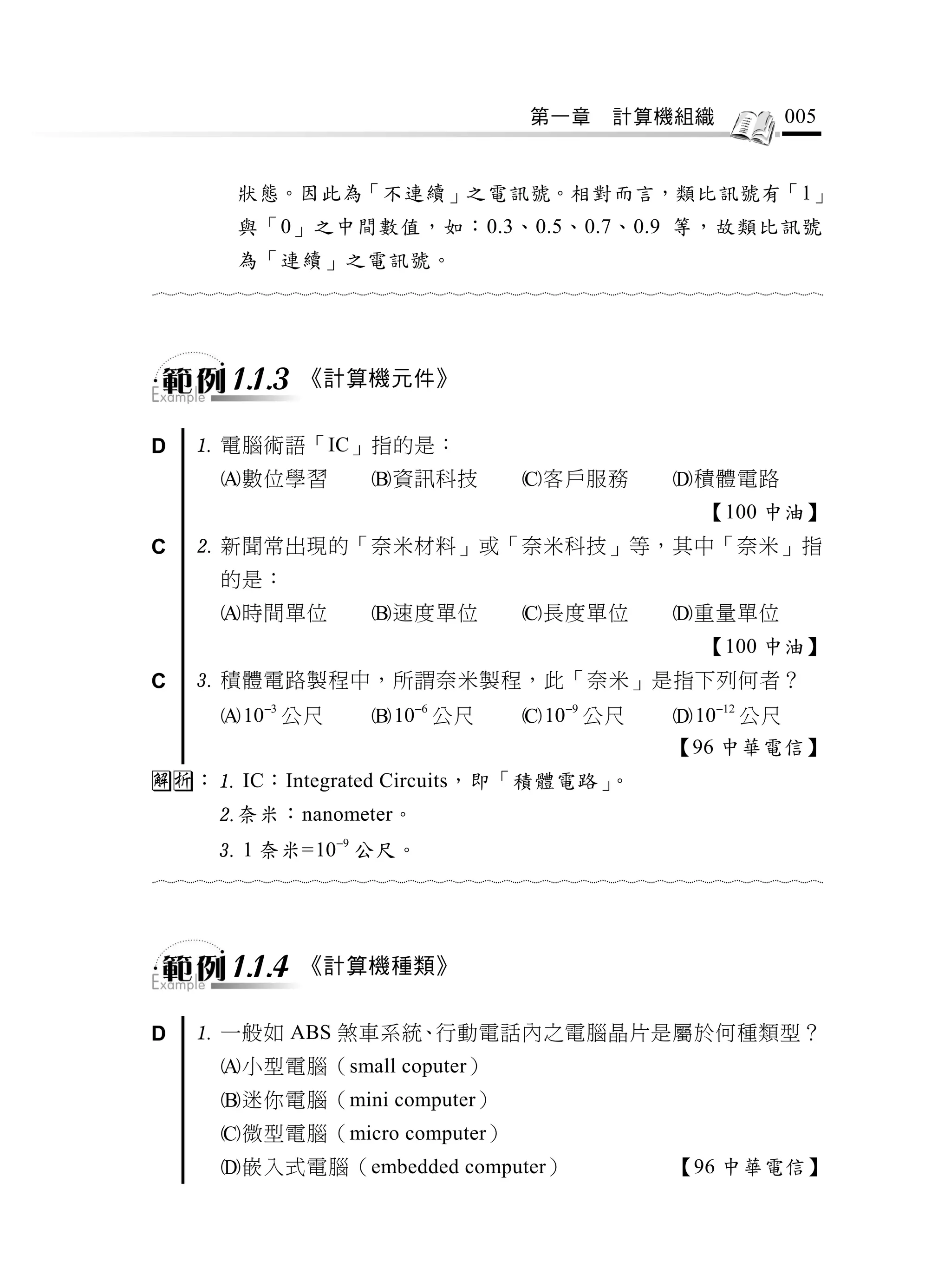 第一章     計算機組織               005


         狀態。因此為「不連續」之電訊號。相對而言，類比訊號有「1」
         與「0」之中間數值，如：0.3、0.5、0.7、0.9 等，故類比訊號
         為「連續」之電訊號。
                                  



        1.1.3   《計算機元件》


D    電腦術語「IC」指的是：
       數位學習           資訊科技           客戶服務           積體電路
                                                          【100 中油】
C    新聞常出現的「奈米材料」或「奈米科技」等，其中「奈米」指
       的是：
       時間單位           速度單位           長度單位           重量單位
                                                          【100 中油】
C    積體電路製程中，所謂奈米製程，此「奈米」是指下列何者？
        103 公尺        106 公尺        109 公尺        1012 公尺
                                                      【96 中華電信】
： IC：Integrated Circuits，即「積體電路」。
      奈米：nanometer。
       1 奈米= 109 公尺。
                                  



        1.1.4   《計算機種類》


D    一般如 ABS 煞車系統、行動電話內之電腦晶片是屬於何種類型？
       小型電腦（small coputer）
       迷你電腦（mini computer）
       微型電腦（micro computer）
       嵌入式電腦（embedded computer）                       【96 中華電信】
 