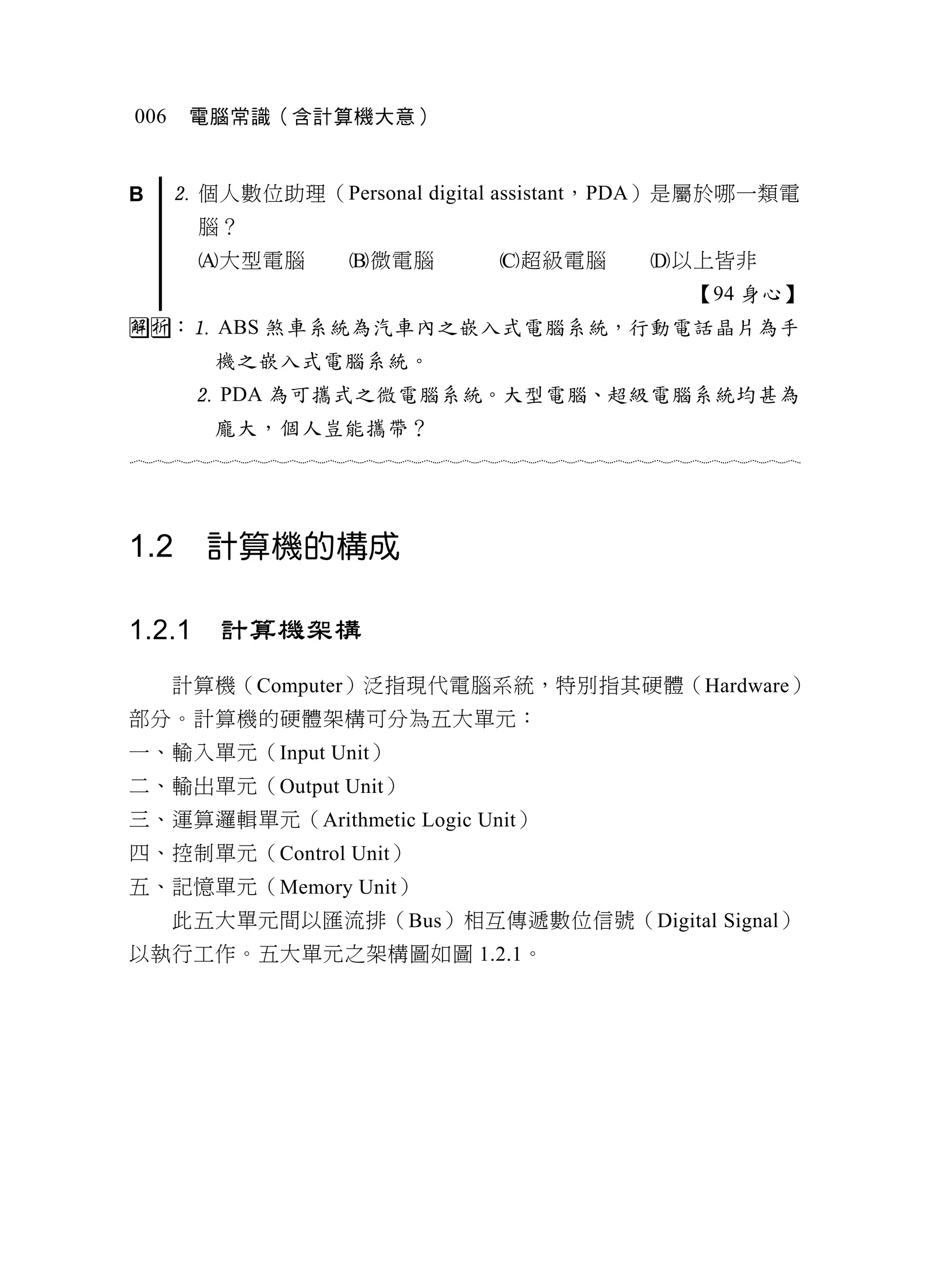 006    電腦常識（含計算機大意）


B      個人數位助理（Personal digital assistant，PDA）是屬於哪一類電
        腦？
        大型電腦          微電腦            超級電腦           以上皆非
                                                           【94 身心】
： ABS 煞車系統為汽車內之嵌入式電腦系統，行動電話晶片為手
         機之嵌入式電腦系統。
         PDA 為可攜式之微電腦系統。大型電腦、超級電腦系統均甚為
         龐大，個人豈能攜帶？
                                  



1.2     計算機的構成

1.2.1    計算機架構
      計算機（Computer）泛指現代電腦系統，特別指其硬體（Hardware）
部分。計算機的硬體架構可分為五大單元：
一、輸入單元（Input Unit）
二、輸出單元（Output Unit）
三、運算邏輯單元（Arithmetic Logic Unit）
四、控制單元（Control Unit）
五、記憶單元（Memory Unit）
      此五大單元間以匯流排（Bus）相互傳遞數位信號（Digital Signal）
以執行工作。五大單元之架構圖如圖 1.2.1。
 