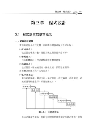 第三章   程式設計        105




             第三章           程式設計

3.1   程式語言的基本概念

一、資料系統開發
  資訊系統包含各式軟體，而軟體的開發過程大致可分為：
  定義階段：
      包括訂定專案計畫、進行系統工程與需求分析等。
  發展階段：
      包括軟體設計、程式碼製作與軟體測試等。
  維護階段：
      包括訂正、增加適切度、強化效能、預防性維護等。
  而軟體之開發方式，又可分為：
  生命週期法：
      藉由系統規劃、需求分析、系統設計、程式編碼、系統測試、系
      統維護等順序進行。示意如圖 3.1.1。

      系統規劃
             需求分析
                    系統設計
                           程式編碼
                                  系統測試
                                         系統維護



                圖 3.1.1   生命週期法

      此法之普及性最高，但因在開發初期就需確定系統之需求，並要
 
