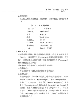 第三章       程式設計   107


高階語言：
 較近於人類之思維模式，易於學習，但效率較低。常用者如表
 3.1.1。

               表 3.1.1   常用高階語言
           用   途            程式語言
          工程計算           FORTRAN
          商業             COBOL
          統計             SAS、SPSS
          系統程式           C、C++
          人工智慧           PROLOG、Lisp
          資訊網路           Java、asp、php
          一般             Pascal、BASIC
程式之執行：
以高階語言所撰之程式電腦無法辨識，故須先經編譯程式
（Compiler）或直譯程式（Interpreter）轉換為機器語言後，方可
執行。若程式由組合語言所撰，則須經過組譯程式（Assembler）
轉換為機器語言以執行。
而編譯程式與直譯程式之執行步驟有所區別：
直譯程式：
 將程式語言逐行譯為機器語言並直接執行之。
編譯程式：
 先將原始程式（Source Code）讀入，依序進行語彙分析（Lexical
 analysis）
         、語法分析（Syntax analysis）
                              、解釋（Interpretation）、
 最佳化（Optimization）、儲存分配（Storage Assignment）、數碼
 產生（Code generation）及組合輸出（Assembly and Output）等
 七階段。輸出成為機器語言之目的檔（Objective file），再以聯
 結程式（Linker）將目的檔與函式庫（Library）聯結後，形成執
 行檔（Executable file）
                   ，再由載入程式（Loader）將執行檔載入
 記憶體以執行之。
 