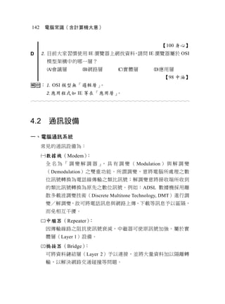 142    電腦常識（含計算機大意）


                                                          【100 身心】
D      目前大家習慣使用 IE 瀏覽器上網找資料 請問 IE 瀏覽器屬於 OSI
                            ，
       模型架構中的哪一層？
       會議層            網路層            實體層            應用層
                                                           【98 中油】
： OSI 模型無「邏輯層」。
       應用程式如 IE 等在「應用層」。
                                  



4.2     通訊設備

一、電腦通訊系統
      常見的通訊設備為：
      數據機（Modem）：
       全 名 為 「 調 變 解 調 器 」 具 有 調 變 （ Modulation ） 與 解 調 變
                          ，
       （Demodulation）之雙重功能。所謂調變，意將電腦所處理之數
       位訊號轉換為電話線傳輸之類比訊號；解調變意將接收端所收到
       的類比訊號轉換為原先之數位訊號。例如：ADSL 數據機採用離
       散多載波調變技術（Discrete Multitone Technology, DMT）進行調
       變／解調變，故可將電話訊息與網路上傳、下載等訊息予以區隔，
       而免相互干擾。
      中繼器（Repeater）：
       因傳輸線路之阻抗使訊號衰減，中繼器可使原訊號加強。屬於實
       體層（Layer 1）設備。
      橋接器（Bridge）：
       可將資料鏈結層（Layer 2）予以連接，並將大量資料加以隔離轉
       輸，以解決網路交通碰撞等問題。
 