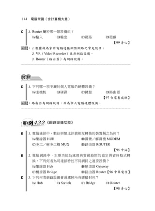 144    電腦常識（含計算機大意）


C      Router 屬於哪一類設備組？
       輸入             輸出             網路             遊戲
                                                           【99 身心】
：數據機為家用電腦連接網際網路之常見設備。
        VR（Video Recorder）並非網路設備。
        Router（路由器）為網路設備。
                                  




D      下列哪一項不屬於個人電腦的硬體設備？
       主機板            硬碟             鍵盤             路由器
                                                    【97 台電養成班】
：路由器為網路設備，非為個人電腦硬體設備。
                                  



        4.2.2 《網路設備功能》

B      電腦通訊中，數位與類比訊號相互轉換的裝置稱之為何？
       集線器 HUB                        調變／解調機 MODEM
       多工／解多工機 MUX                    路由器 ROUTER
                                                           【95 中油】
B      電腦網路中，主要功能為處理異質網路間的協定與資料格式轉
       換，下列何者為可連接特性不同網路之連接設備？
       集線器 Hub                        閘道器 Gateway
       橋接器 Bridge                     路由器 Router【96 中華電信】
D      下列何者網路設備會過濾掉所有廣播封包？
        Hub            Switch         Bridge         Router
                                                           【98 身心】
 