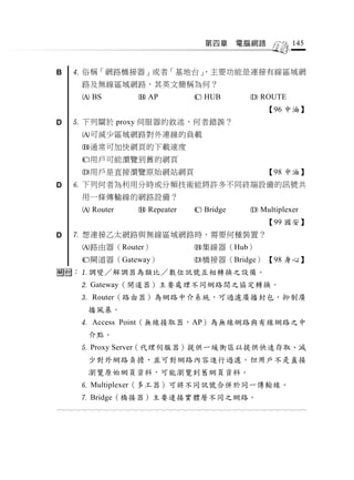 第四章     電腦網路             145


B    俗稱「網路橋接器」或者「基地台」
                     ，主要功能是連接有線區域網
       路及無線區域網路，其英文簡稱為何？
        BS             AP             HUB            ROUTE
                                                           【96 中油】
D    下列關於 proxy 伺服器的敘述，何者錯誤？
       可減少區域網路對外連線的負載
       通常可加快網頁的下載速度
       用戶可能瀏覽到舊的網頁
       用戶是直接瀏覽原始網站網頁                                      【98 中油】
D    下列何者為利用分時或分頻技術能將許多不同終端設備的訊號共
       用一條傳輸線的網路設備？
        Router         Repeater       Bridge         Multiplexer
                                                           【99 國安】
D    想連接乙太網路與無線區域網路時，需要何種裝置？
       路由器（Router）                    集線器（Hub）
       閘道器（Gateway）                   橋接器（Bridge） 【98 身心】
：調變／解調器為類比／數位訊號互相轉換之設備。
       Gateway（閘道器）主要處理不同網路間之協定轉換。
       Router（路由器）為網路中介系統，可過濾廣播封包，抑制廣
         播風暴。
       Access Point（無線接取器，AP）為無線網路與有線網路之中
         介點。
       Proxy Server（代理伺服器）提供一緩衝區以提供快速存取、減
         少對外網路負擔、並可對網路內容進行過濾。但用戶不是直接
         瀏覽原始網頁資料，可能瀏覽到舊網頁資料。
       Multiplexer（多工器）可將不同訊號合併於同一傳輸線。
       Bridge（橋接器）主要連接實體層不同之網路。
                                  
 