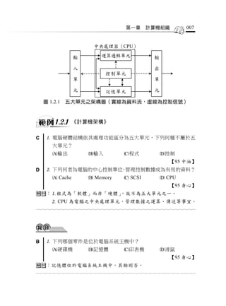 第一章     計算機組織              007


                         中央處理器（CPU）
                 輸                                   輸
                             運算邏輯單元
                 入                                   出

                 單            控制單元                   單

                 元                                   元
                              記憶單元

    圖 1.2.1   五大單元之架構圖（實線為資料流，虛線為控制信號）



         1.2.1   《計算機架構》


C     電腦硬體結構依其處理功能區分為五大單元，下列何種不屬於五
       大單元？
       輸出             輸入             程式               控制
                                                            【95 中油】
D     下列何者為電腦的中心控制單位 管理控制數據成為有用的資料？
                     ，
        Cache          Memory         SCSI             CPU
                                                            【95 身心】
：程式為「軟體」而非「硬體」，故不為五大單元之一。
        CPU 為電腦之中央處理單元，管理數據之運算、傳送等事宜。
                                  




B     下列哪個零件是位於電腦系統主機中？
       硬碟機            記憶體            印表機              滑鼠
                                                            【95 身心】
：記憶體位於電腦系統主機中。其餘則否。
                                  
 