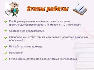 Этапы работы
Подбор и изучение основных источников по теме
(рекомендуется использовать не менее 8 - 10 источников).

Составление библиографии.

Обработка и систематизация материала. Подготовка выводов и
обобщений.

Разработка плана доклада.

Написание.

Публичное выступление с результатами исследования.
 
