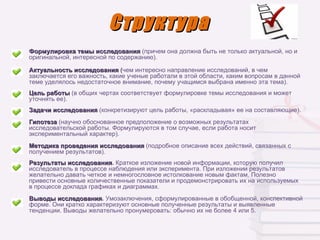 Структура
Формулировка темы исследования (причем она должна быть не только актуальной, но и
оригинальной, интересной по содержанию).

Актуальность исследования (чем интересно направление исследований, в чем
заключается его важность, какие ученые работали в этой области, каким вопросам в данной
теме уделялось недостаточное внимание, почему учащимся выбрана именно эта тема).
Цель работы (в общих чертах соответствует формулировке темы исследования и может
уточнять ее).
Задачи исследования (конкретизируют цель работы, «раскладывая» ее на составляющие).
Гипотеза (научно обоснованное предположение о возможных результатах
исследовательской работы. Формулируются в том случае, если работа носит
экспериментальный характер).
Методика проведения исследования (подробное описание всех действий, связанных с
получением результатов).
Результаты исследования. Краткое изложение новой информации, которую получил
            исследования
исследователь в процессе наблюдения или эксперимента. При изложении результатов
желательно давать четкое и немногословное истолкование новым фактам. Полезно
привести основные количественные показатели и продемонстрировать их на используемых
в процессе доклада графиках и диаграммах.
Выводы исследования. Умозаключения, сформулированные в обобщенной, конспективной
        исследования
форме. Они кратко характеризуют основные полученные результаты и выявленные
тенденции. Выводы желательно пронумеровать: обычно их не более 4 или 5.
 