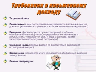 Требования к письменному
         докладу
Титульный лист

Оглавление (в нем последовательно указываются названия пунктов
доклада, указываются страницы, с которых начинается каждый пункт).

Введение (формулируется суть исследуемой проблемы,
обосновывается выбор темы, определяются ее значимость и
актуальность, указываются цель и задачи доклада, дается
характеристика используемой литературы)

Основная часть (каждый раздел ее доказательно раскрывает
исследуемый вопрос)

Заключение (подводятся итоги или делается обобщенный вывод по
теме доклада)

Список литературы.
       литературы
 
