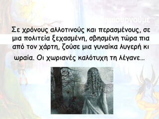 Σε χρόνους αλλοτινούς και περασμένους, σε
μια πολιτεία ξεχασμένη, σβησμένη τώρα πια
από τον χάρτη, ζούσε μια γυναίκα λυγερή κι
ωραία. Οι χωριανές καλότυχη τη λέγανε…
 