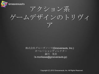 アクション系
ゲームデザインのトリヴィ
     ア


  株式会社グルーヴノーツ(Groovenauts, Inc.)
      オペレーションディレクター
              森川 晃次
     （k-morikawa@groovenauts.jp)




           Copyright (C) 2012 Groovenauts, Inc. All Rights Reserved.
 