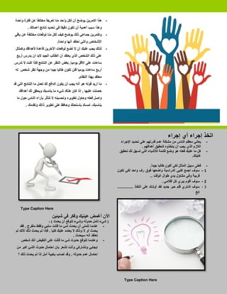 ‫- ﻫﺬﺍ ﺍﻟﺘﻤﺮﻳﻦ ﻳﻮﺿﺢ ﺃﻥ ﻟﻜﻞ ﻭﺍﺣﺪ ﻣﻨﺎ ﺗﻌﺮﻳﻔ ً ﻣﺨﺘﻠﻔ ً ﻋﻦ ﻓﻜﺮﺓ ﻭﺍﺣﺪﺓ‬
               ‫ﺎ‬       ‫ﺎ‬
          ‫ﻭﻫﺬﺍ ﺳﺒﺐ ﺃﻫﻤﻴﺔ ﺃﻥ ﺗﻜﻮﻥ ﺩﻗﻴﻘﺎ ﻓﻲ ﺗﺤﺪﻳﺪ ﻧﺘﺎﺋﺞ ﺃﻋﻤﺎﻟﻚ .‬
‫- ﻭﻛﺘﻤﺮﻳﻦ ﺟﻤﺎﻋﻲ ﺫﻟﻚ ﻳﻮﺿﺢ ﻛﻴﻒ ﻟﻜﻞ ﻣﻨﺎ ﺗﻮﻗﻌﺎﺕ ﻣﺨﺘﻠﻔﺔ ﻋﻦ ﺑﺎﻗﻲ‬
                               ‫ﺍﻷﺷﺨﺎﺹ ﻭﺍﻟﺘﻲ ﻧﻌﺘﻘﺪ ﺃﻧﻬﺎ ﻭﺍﺣﺪﺓ.‬
 ‫- ﻟﺬﻟﻚ ﻳﺠﺐ ﻋﻠﻴﻚ ﺃﻥ ﻻ ﺗﻀﻊ ﺗﻮﻗﻌﺎﺕ ﺍﻵﺧﺮﻳﻦ ﻗﺎﻋﺪﺓ ﻷﻫﺪﺍﻓﻚ ﻭﻛﻤﺜﺎﻝ‬
  ‫ﻋﻠﻰ ﺫﻟﻚ ﺍﻟﺸﺨﺺ ﺍﻟﺬﻱ ﻳﻌﺘﻘﺪ ﺃﻥ ﺍﻟﻄﺎﻟﺐ ﺍﻟﺠﻴﺪ ﻻﺑﺪ ﺃﻥ ﻳﺪﺭﺱ ﺃﺭﺑﻊ‬
‫ﺳﺎﻋﺎﺕ ﻋﻠﻰ ﺍﻷﻗﻞ ﻳﻮﻣﻴﺎ. ﺑﻐﺾ ﺍﻟﻨﻈﺮ ﻋﻦ ﺍﻟﻨﺘﺎﺋﺞ ﻓﺈﺫﺍ ﻛﻨﺖ ﻻ ﺗﺪﺭﺱ‬
 ‫ﺃﺭﺑﻊ ﺳﺎﻋﺎﺕ ﻳﻮﻣﻴﺎ ﻓﻠﻦ ﺗﻜﻮﻥ ﻃﺎﻟﺒﺎ ﺟﻴﺪﺍ ﻣﻦ ﻭﺟﻬﺔ ﻧﻈﺮ ﺷﺨﺺ ﻟﻪ‬
                                              ‫ﻣﻌﺘﻘﺪ ﺑﻬﺬﺍ ﺍﻟﻨﻈﺎﻡ.‬
‫- ﻣﺎ ﺃﺭﻳﺪ ﻗﻮﻟﻪ ﻫﻮ ﺃﻧﻪ ﻳﺠﺐ ﺃﻥ ﻳﻜﻮﻥ ﺍﻟﺪﺍﻓﻊ ﻟﻚ ﻟﻌﻤﻞ ﻣﺎ ﺍﻟﻨﺘﺎﺋﺞ ﺍﻟﺘﻲ ﻗﺪ‬
   ‫ﺣﺼﻠﺖ ﻋﻠﻴﻬﺎ , ﺇﺫﺍ ﻛﺎﻥ ﻫﻨﺎﻙ ﺷﻲء ﻣﺎ ﻳﻨﺎﺳﺒﻚ ﻭﻳﺤﻘﻖ ﻟﻚ ﺃﻫﺪﺍﻓﻚ‬
  ‫ﻭﺍﺻﻞ ﻓﻌﻠﻪ ﻭﺣﺎﻭﻝ ﺗﻄﻮﻳﺮﻩ ﻭﺗﺤﺴﻴﻨﻪ ﻻ ﺗﺘﺄﺛﺮ ﺑﺂﺭﺍء ﺍﻟﻨﺎﺱ ﺣﻮﻝ ﻣﺎ‬
        ‫ﻳﻨﺎﺳﺒﻚ، ﺗﻤﺴﻚ ﺑﺄﺳﻠﺤﺘﻚ ﻭﺣﺎﻓﻆ ﻋﻠﻰ ﺗﻄﻮﻳﺮ ﺫﺍﺗﻚ ﻭﺗﻘﺪﻣﻚ .‬




                                                                                                           ‫ﺍﺗﺨﺬ ﺇﺟﺮﺍء ﺃﻱ ﺇﺟﺮﺍء‬
                                                                        ‫ﻳﻌﺎﻧﻲ ﻣﻌﻈﻢ ﺍﻟﻨﺎﺱ ﻣﻦ ﻣﺸﻜﻠﺔ ﻋﺪﻡ ﻗﺪﺭﺗﻬﻢ ﻋﻠﻰ ﺗﺤﺪﻳﺪ ﺍﻹﺟﺮﺍء‬            ‫-‬
                                                                                      ‫ﺍﻟﻼﺯﻡ ﺍﻟﺬﻱ ﻳﺠﺐ ﺃﻥ ﻳﺘﺨﺬﻭﻩ ﻟﺘﺤﻘﻴﻖ ﺃﻫﺪﺍﻓﻬﻢ .‬
                                                                       ‫ﻛﻞ ﻣﺎ ﻋﻠﻴﻚ ﻓﻌﻠﻪ ﻫﻮ ﻭﺿﻊ ﻗﺎﺋﻤﺔ ﻟﻸﺷﻴﺎء ﺍﻟﺘﻲ ﺗﺴﻬﻞ ﻟﻚ ﺗﺤﻘﻴﻖ‬            ‫-‬
                                                                                                                         ‫ﻏﺎﻳﺘﻚ.‬

                                                                                                ‫ﻓﻌﻠﻰ ﺳﺒﻴﻞ ﺍﻟﻤﺜﺎﻝ ﻟﻜﻲ ﺃﻛﻮﻥ ﻃﺎﻟﺒﺎ ﺟﻴﺪً.‬
                                                                                                 ‫ﺍ‬                                       ‫-‬
                                                                      ‫- ﺳﻮﻑ ﺍﺟﻤﻊ ﻛﺘﺒﻲ ﺍﻟﺪﺭﺍﺳﻴﺔ ﻭﺍﺿﻌﻬﺎ ﻓﻮﻕ ﺭﻑ ﻭﺍﺣﺪ ﻟﻜﻲ ﺗﻜﻮﻥ‬              ‫1‬
                                                                                                ‫ﻗﺮﻳﺒﺔ ﻭﻓﻲ ﻣﺘﻨﺎﻭﻝ ﻳﺪﻱ ﻃﻮﺍﻝ ﺍﻟﻮﻗﺖ ..‬
                                                                                                          ‫- ﺳﻮﻑ ﺃﻗﻮﻡ ﺑﺒﺮﻱ ﻛﻞ ﺃﻗﻼﻣﻲ .‬    ‫2‬
                                                                      ‫- ﺳﻮﻑ ﺍﺷﺘﺮﻱ ﻗﻠﻢ ﺣﺒﺮ ﺟﺪﻳﺪ ﻟﻘﺪ ﺃﻭﺷﻚ ﻋﻠﻰ ﺍﻟﻨﻔﺎﺫ ..............‬       ‫3‬
                                                                                                                                 ‫ﺍﻟﺦ‬


    ‫‪Type Caption Here‬‬

                           ‫ﺍﻵﻥ ﺃﻏﻤﺾ ﻋﻴﻨﻴﻚ ﻭﻓﻜﺮ ﻓﻲ ﺷﻴﺌﻴﻦ‬
                         ‫) ﺷﻲء ﺗﺄﻣﻞ ﺣﺪﻭﺛﻪ ﻭﺷﻲء ﺗﺘﻮﻗﻊ ﺃﻥ ﻳﺤﺪﺙ ( :‬
    ‫- ﻋﻨﺪﻣﺎ ﺗﺘﻤﻨﻰ ﺃﻥ ﻳﺤﺪﺙ ﺷﺊ ﻣﺎ ﻓﺄﻧﺖ ﺳﻠﺒﻲ ﻭﻓﻘﻂ ﻣﺘﻔﺮﺝ , ﻓﻘﺪ‬
 ‫ﻳﺤﺪﺙ ﺃﻭ ﻻ ﻭﺫﻟﻚ ﻻ ﻳﻌﺘﻤﺪ ﻋﻠﻴﻚ ﻛﻠﻴﺎ . ﻓﺈﺫﺍ ﻟﻢ ﻳﺤﺪﺙ ﺫﻟﻚ ﻷﻧﻚ ﻟﻢ‬
                                           ‫ﺗﻌﺘﻘﺪ ﺃﻧﻪ ﺳﻴﺤﺪﺙ .‬
     ‫- ﻭﻋﻨﺪﻣﺎ ﺗﺘﻮﻗﻊ ﺣﺪﻭﺙ ﺷﺊ ﻣﺎ ﻓﺄﻧﺖ ﻋﻠﻰ ﺍﻟﻨﻘﻴﺾ ﺍﻧﻚ ﺷﺨﺺ‬
  ‫ﺍﻳﺠﺎﺑﻲ ﻭﺗﺸﺎﺭﻛﻲ ﻭﺃﻧﺖ ﺗﺸﻌﺮ ﺑﺎﻥ ﺍﺣﺘﻤﺎﻝ ﺣﺪﻭﺙ ﺍﻟﺸﺊ ﺍﻛﺒﺮ ﻣﻦ‬
   ‫ﺍﺣﺘﻤﺎﻝ ﻋﺪﻡ ﺣﺪﻭﺛﻪ . ﻭﻗﺪ ﺗﺼﺎﺏ ﺑﺨﻴﺒﺔ ﺃﻣﻞ ﺇﺫﺍ ﻟﻢ ﻳﺤﺪﺙ ﺫﻟﻚ ؟‬



                                                                                                                                             ‫3‬
                                                                           ‫‪Type Caption Here‬‬
 