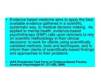 • Evidence based medicine aims to apply the best
  available evidence gathered in a scientific,
  systematic way, to medical decision making. As
  applied to mental health, evidence-based
  psychotherapy (EBP) calls upon clinicians to rely
  on scientific methodology in their clinical
  decisions: to work for clients using scientifically
  validated methods, tools and techniques, and to
  inform their clients of scientifically-based findings
  and approaches to their problems.

• (APA Presidential Task Force on Evidence-Based Practice.
  American Psychologist 61: 271-285, 2006)
 