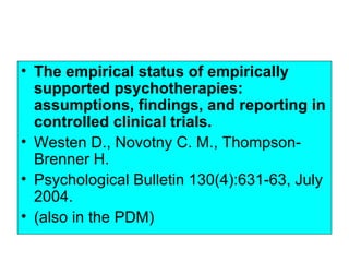• The empirical status of empirically
  supported psychotherapies:
  assumptions, findings, and reporting in
  controlled clinical trials.
• Westen D., Novotny C. M., Thompson-
  Brenner H.
• Psychological Bulletin 130(4):631-63, July
  2004.
• (also in the PDM)
 