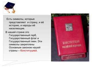 Есть символы, которые
   представляют и страну, и её
   историю, и народы её
   населяющие.
В нашей стране это
   Государственный герб,
   Государственный флаг и
   Государственный гимн. Эти
   символы закреплены
   Основным законом нашей
   страны – Конституцией.
 